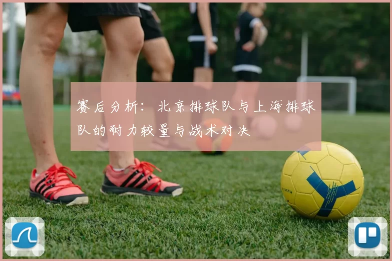 赛后分析：北京排球队与上海排球队的耐力较量与战术对决