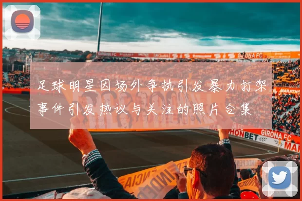 足球明星因场外争执引发暴力打架事件引发热议与关注的照片合集