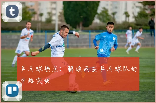 乒乓球热点：解读西安乒乓球队的中路突破