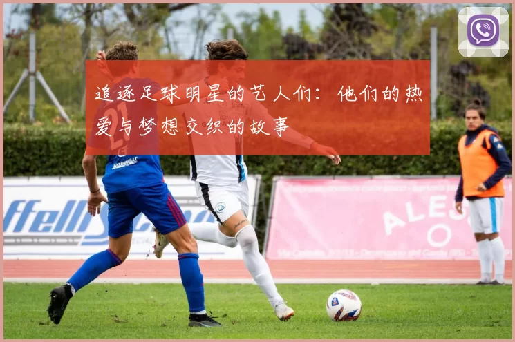 追逐足球明星的艺人们：他们的热爱与梦想交织的故事