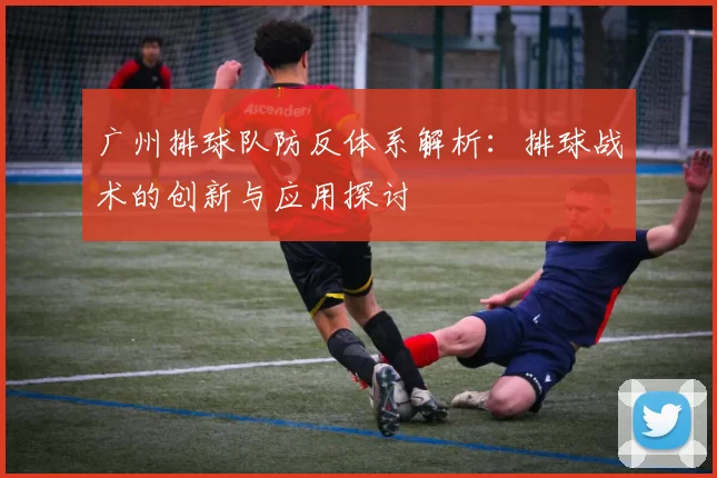 广州排球队防反体系解析：排球战术的创新与应用探讨