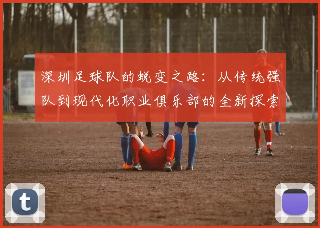 深圳足球队的蜕变之路：从传统强队到现代化职业俱乐部的全新探索