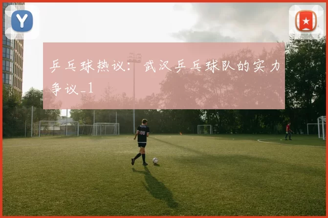 乒乓球热议：武汉乒乓球队的实力争议_1