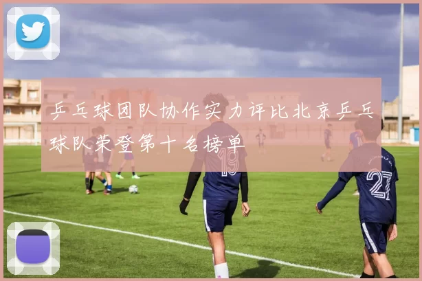 乒乓球团队协作实力评比北京乒乓球队荣登第十名榜单
