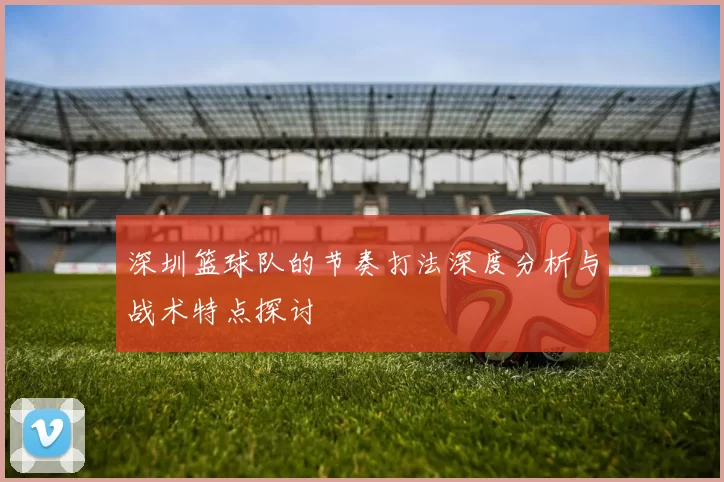 深圳篮球队的节奏打法深度分析与战术特点探讨