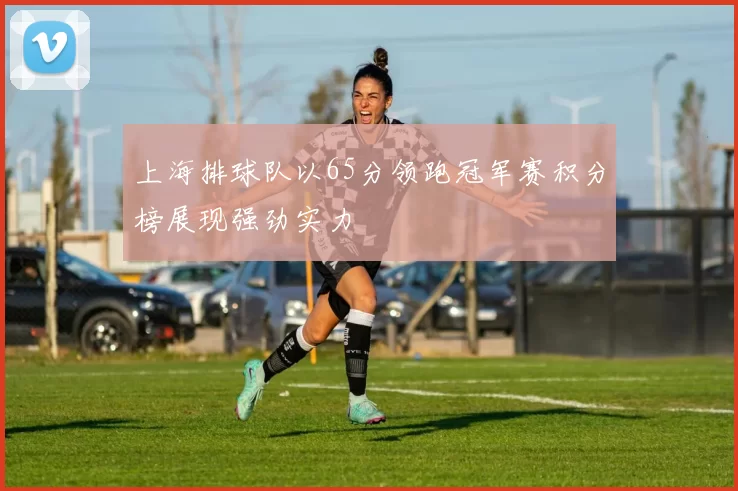 上海排球队以65分领跑冠军赛积分榜展现强劲实力
